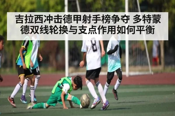 吉拉西冲击德甲射手榜争夺 多特蒙德双线轮换与支点作用如何平衡